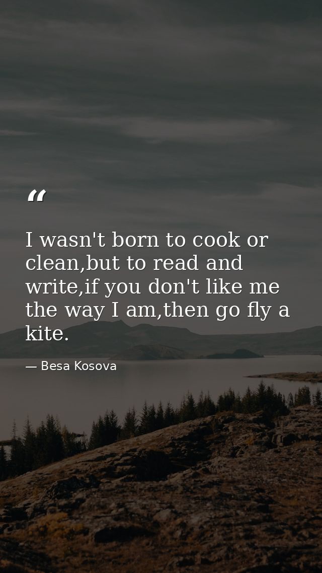 I wasn't born to cook or clean,but to read and write,if you don't like me the way I am,then go fly a kite. — Besa Kosova