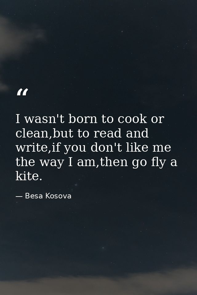 I wasn't born to cook or clean,but to read and write,if you don't like me the way I am,then go fly a kite. — Besa Kosova