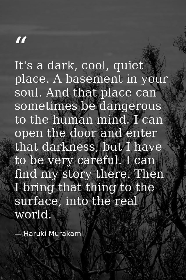 It's a dark, cool, quiet place. A basement in your soul. And that place can sometimes be dangerous to the human mind. I  — Haruki Murakami