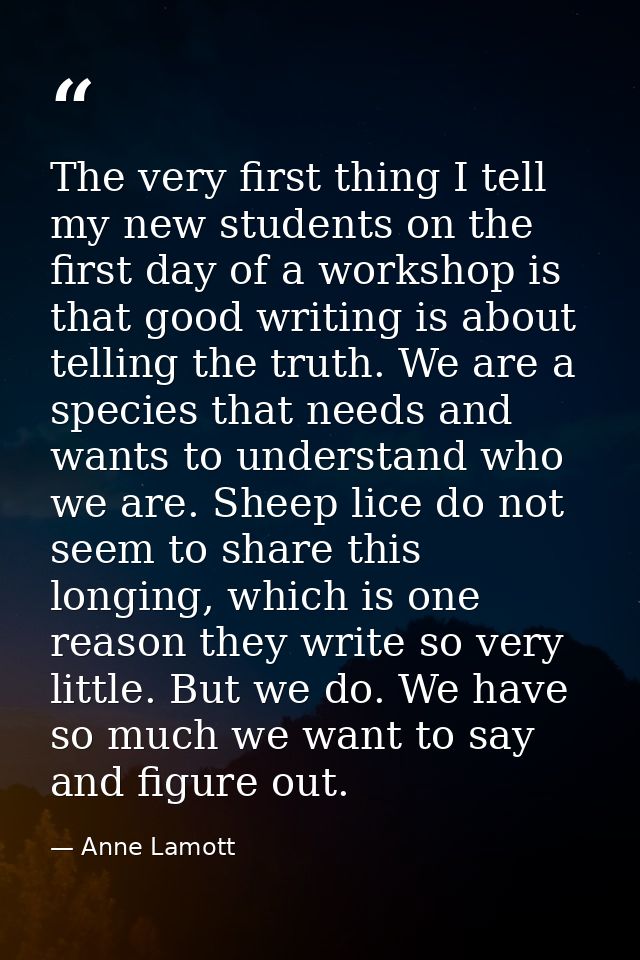 The very first thing I tell my new students on the first day of a workshop is that good writing is about telling the tru — Anne Lamott