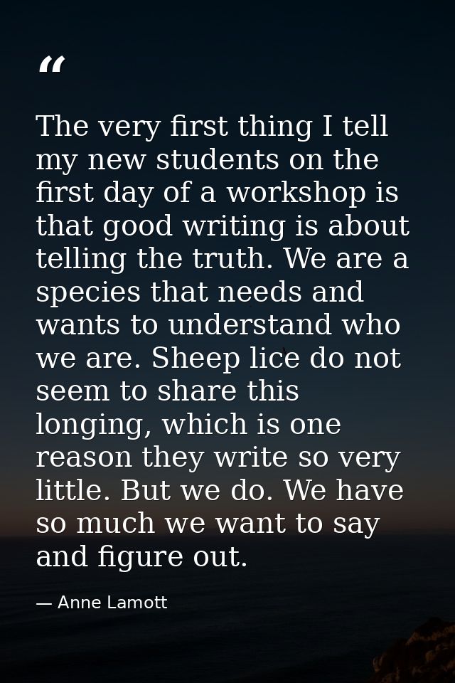 The very first thing I tell my new students on the first day of a workshop is that good writing is about telling the tru — Anne Lamott