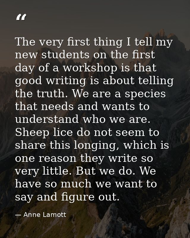 The very first thing I tell my new students on the first day of a workshop is that good writing is about telling the tru — Anne Lamott