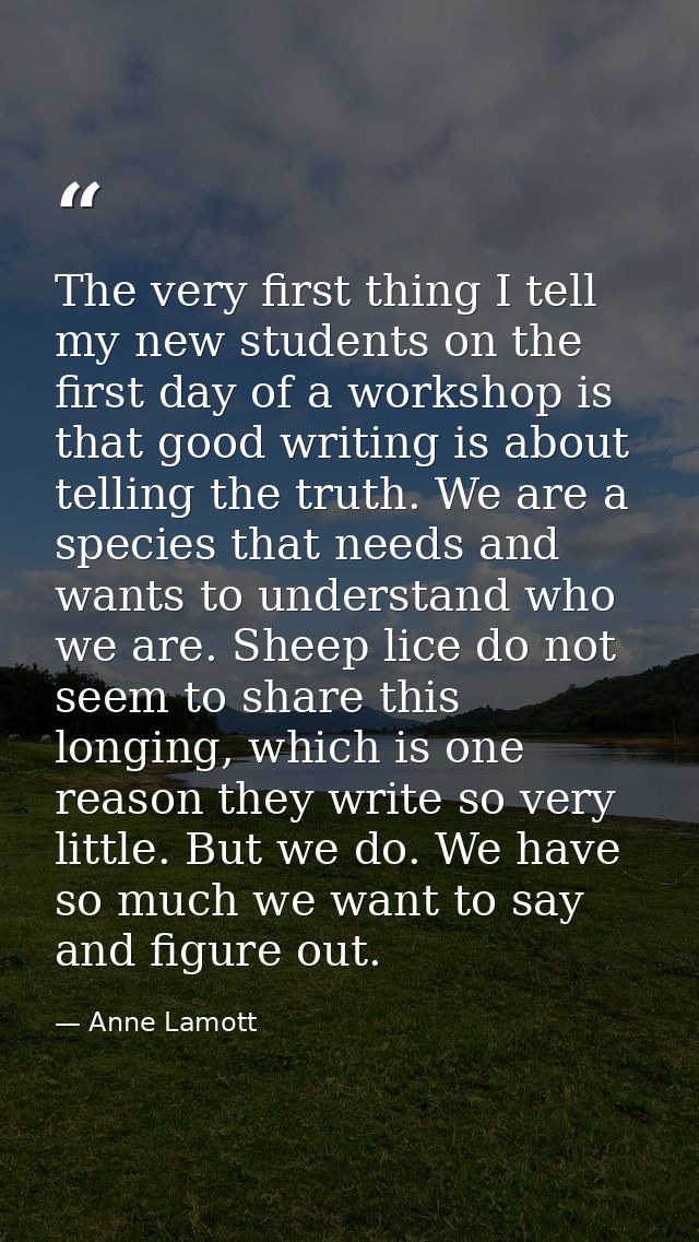 The very first thing I tell my new students on the first day of a workshop is that good writing is about telling the tru — Anne Lamott