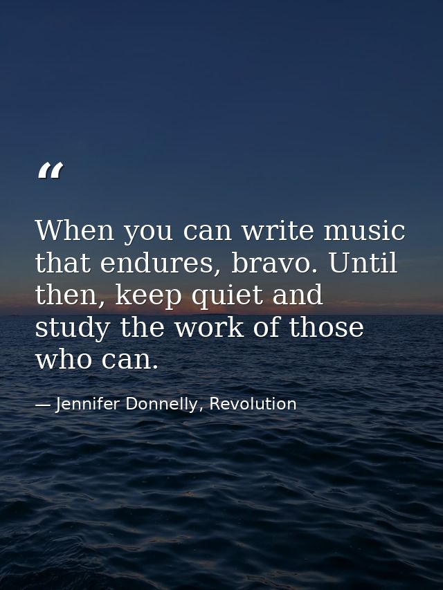 When you can write music that endures, bravo. Until then, keep quiet and study the work of those who can. — Jennifer Donnelly, Revolution