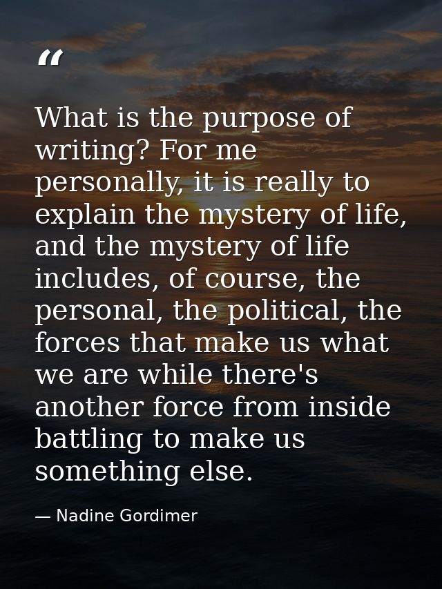 What is the purpose of writing? For me personally, it is really to explain the mystery of life, and the mystery of life  — Nadine Gordimer