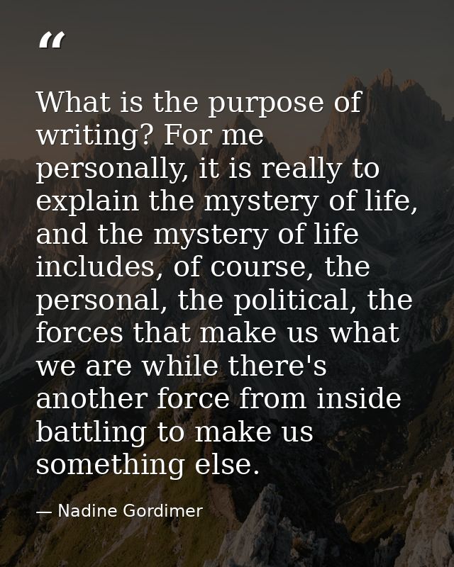 What is the purpose of writing? For me personally, it is really to explain the mystery of life, and the mystery of life  — Nadine Gordimer