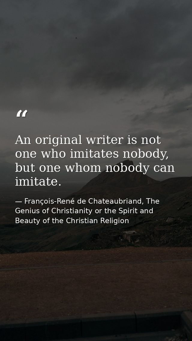An original writer is not one who imitates nobody, but one whom nobody can imitate. — François-René de Chateaubriand, The Genius of Christianity or the Spirit and Beauty of the Christian Religion