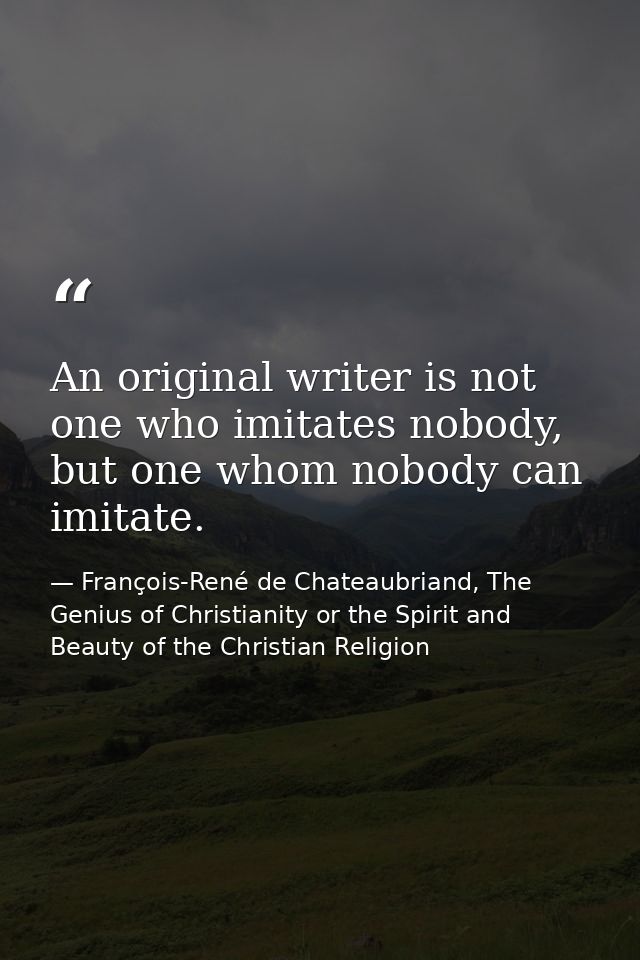 An original writer is not one who imitates nobody, but one whom nobody can imitate. — François-René de Chateaubriand, The Genius of Christianity or the Spirit and Beauty of the Christian Religion