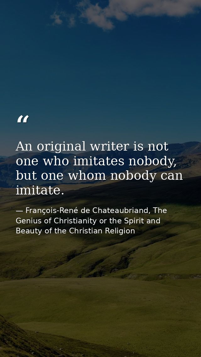 An original writer is not one who imitates nobody, but one whom nobody can imitate. — François-René de Chateaubriand, The Genius of Christianity or the Spirit and Beauty of the Christian Religion