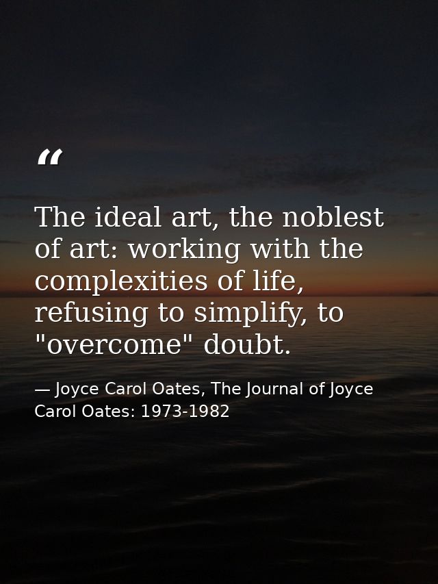 The ideal art, the noblest of art: working with the complexities of life, refusing to simplify, to "overcome" doubt. — Joyce Carol Oates, The Journal of Joyce Carol Oates: 1973-1982
