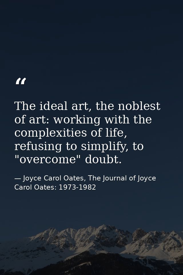 The ideal art, the noblest of art: working with the complexities of life, refusing to simplify, to "overcome" doubt. — Joyce Carol Oates, The Journal of Joyce Carol Oates: 1973-1982