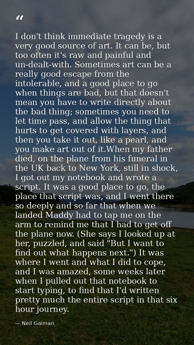 I don't think immediate tragedy is a very good source of art. It can be, but too often it's raw and painful and un-dealt — Neil Gaiman