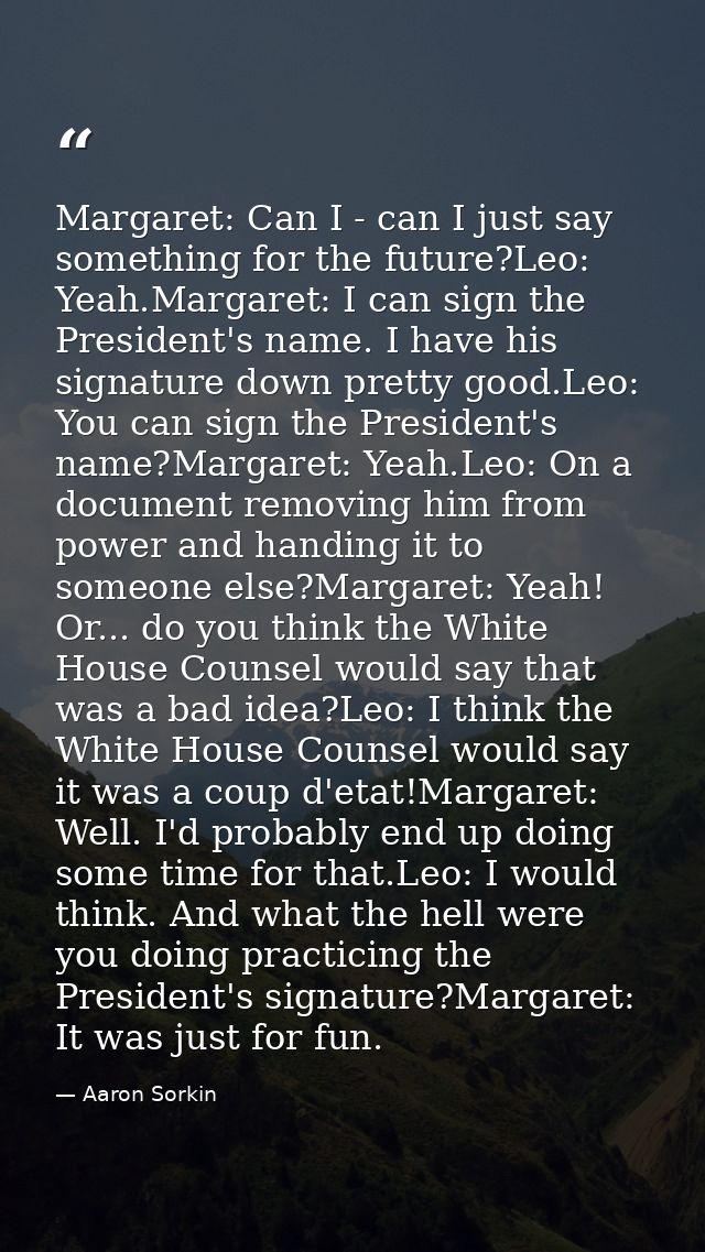 Margaret: Can I - can I just say something for the future?Leo: Yeah.Margaret: I can sign the President's name. I have hi — Aaron Sorkin