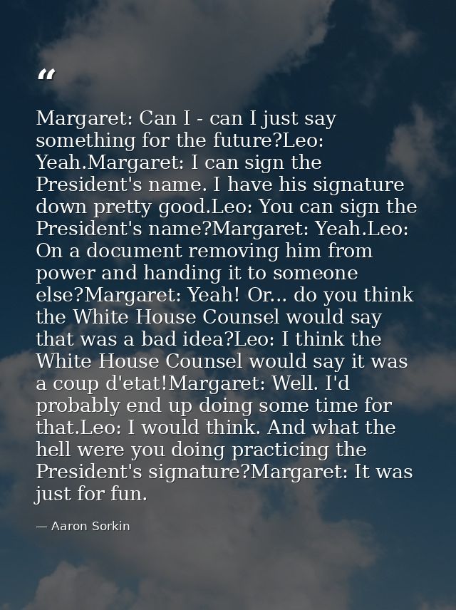 Margaret: Can I - can I just say something for the future?Leo: Yeah.Margaret: I can sign the President's name. I have hi — Aaron Sorkin
