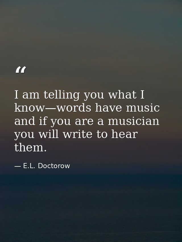 I am telling you what I know—words have music and if you are a musician you will write to hear them. — E.L. Doctorow
