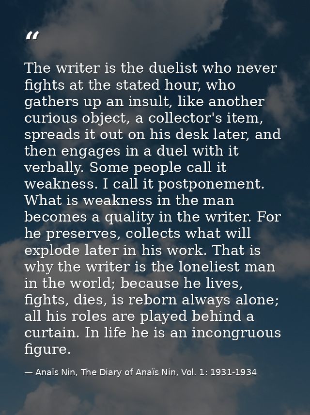 The writer is the duelist who never fights at the stated hour, who gathers up an insult, like another curious object, a  — Anaïs Nin, The Diary of Anaïs Nin, Vol. 1: 1931-1934
