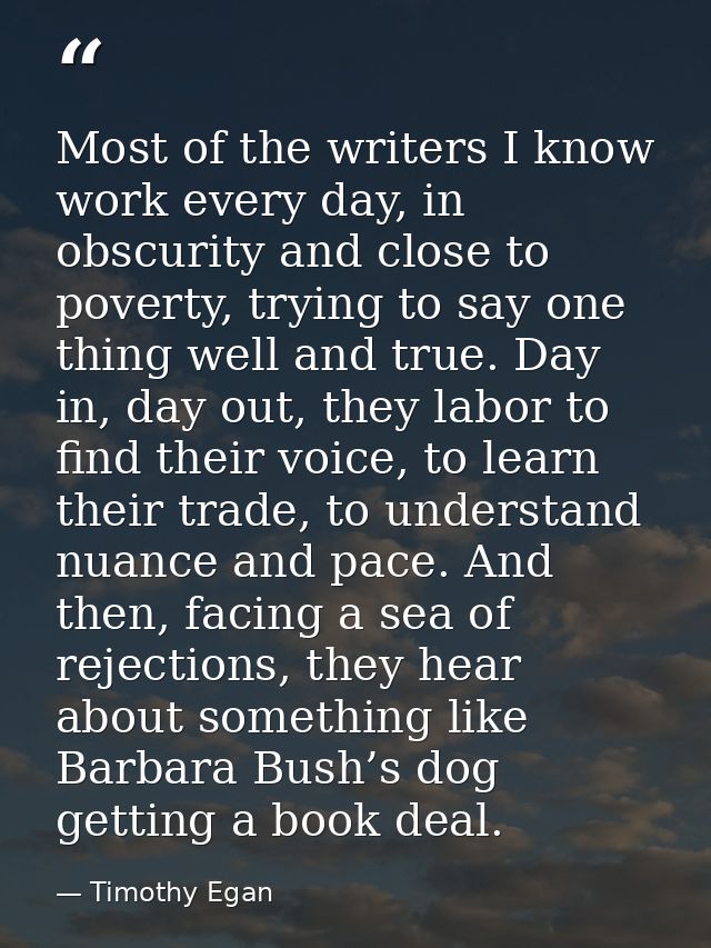 Most of the writers I know work every day, in obscurity and close to poverty, trying to say one thing well and true. Day — Timothy Egan