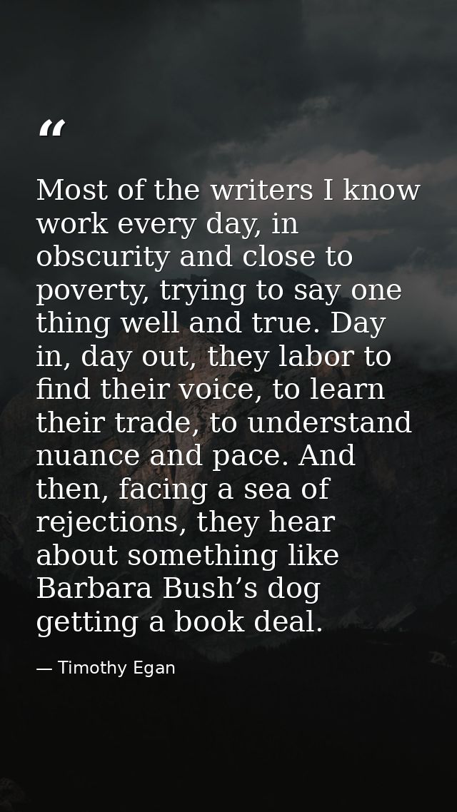 Most of the writers I know work every day, in obscurity and close to poverty, trying to say one thing well and true. Day — Timothy Egan