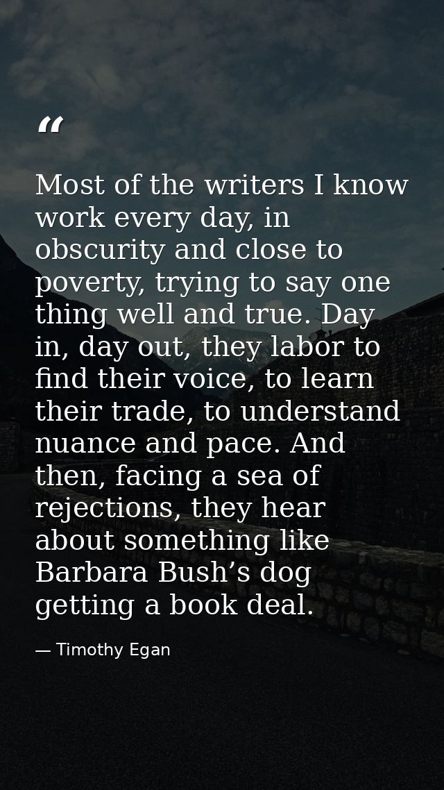 Most of the writers I know work every day, in obscurity and close to poverty, trying to say one thing well and true. Day — Timothy Egan