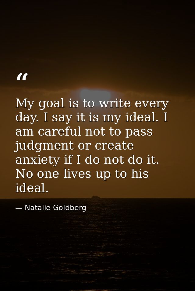 My goal is to write every day. I say it is my ideal. I am careful not to pass judgment or create anxiety if I do not do  — Natalie Goldberg