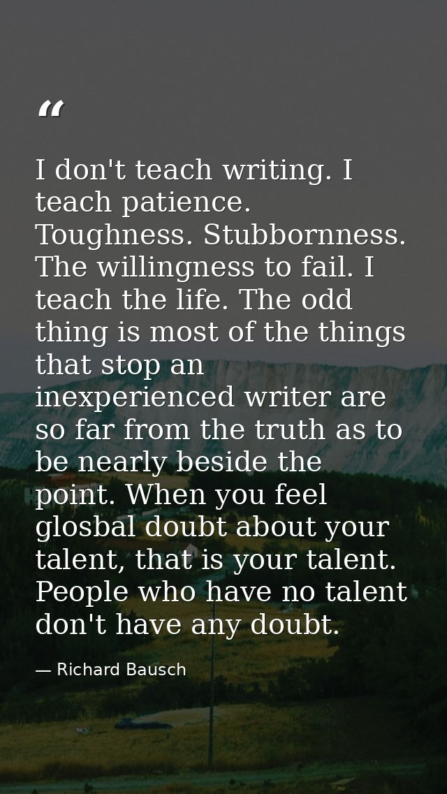 I don't teach writing. I teach patience. Toughness. Stubbornness. The willingness to fail. I teach the life. The odd thi — Richard Bausch