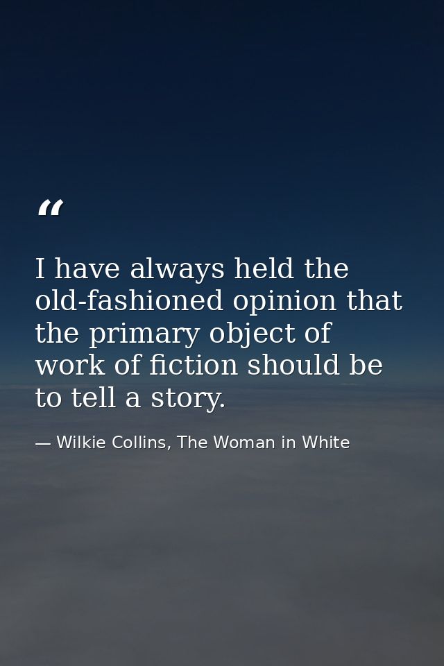 I have always held the old-fashioned opinion that the primary object of work of fiction should be to tell a story. — Wilkie Collins, The Woman in White