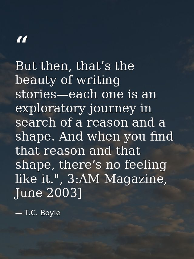 But then, that’s the beauty of writing stories—each one is an exploratory journey in search of a reason and a shape. And — T.C. Boyle