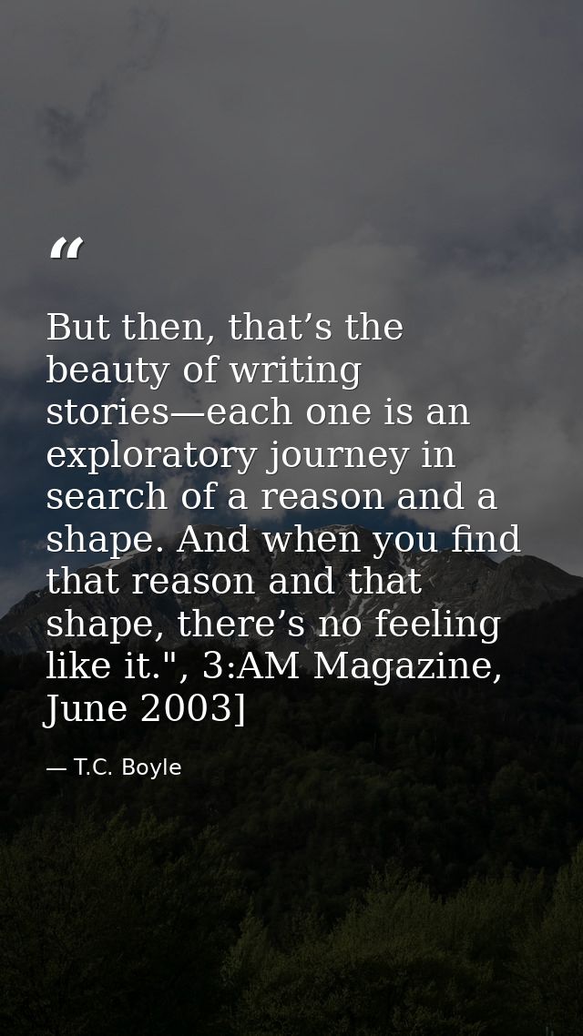 But then, that’s the beauty of writing stories—each one is an exploratory journey in search of a reason and a shape. And — T.C. Boyle
