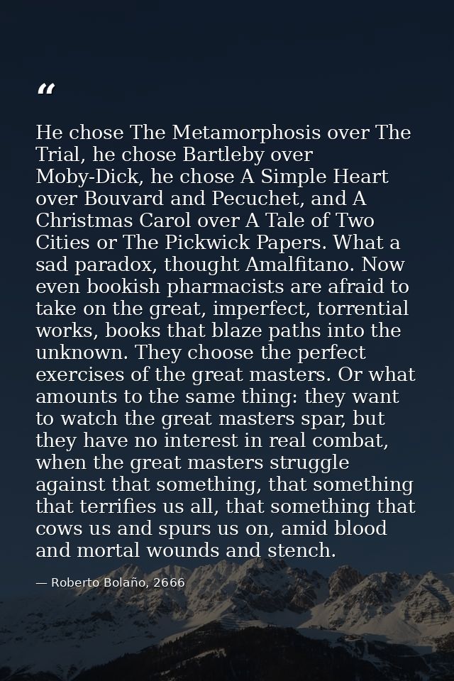 He chose The Metamorphosis over The Trial, he chose Bartleby over Moby-Dick, he chose A Simple Heart over Bouvard and Pe — Roberto Bolaño, 2666