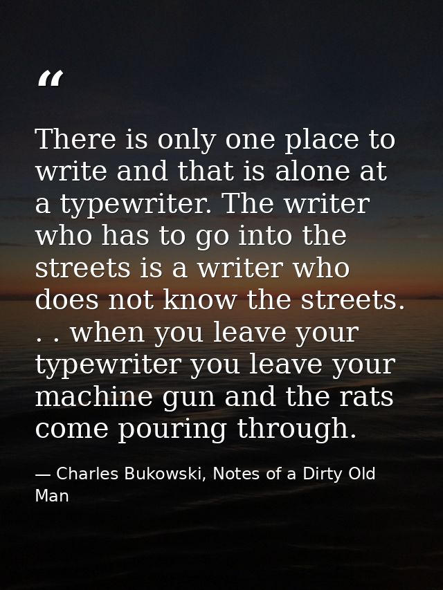 There is only one place to write and that is alone at a typewriter. The writer who has to go into the streets is a write — Charles Bukowski, Notes of a Dirty Old Man