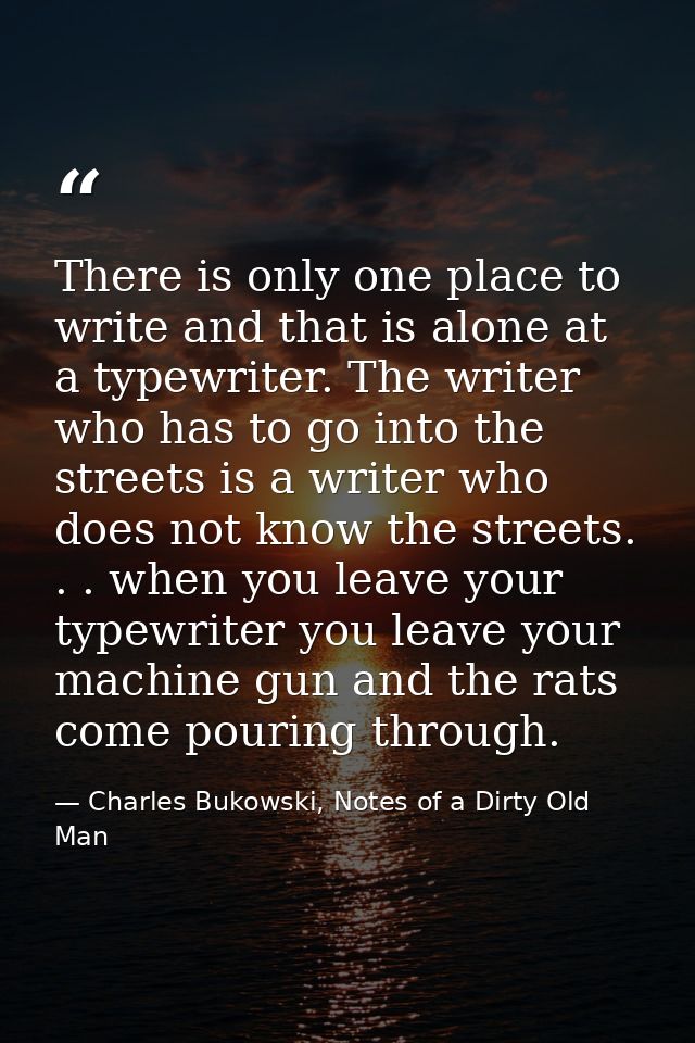 There is only one place to write and that is alone at a typewriter. The writer who has to go into the streets is a write — Charles Bukowski, Notes of a Dirty Old Man
