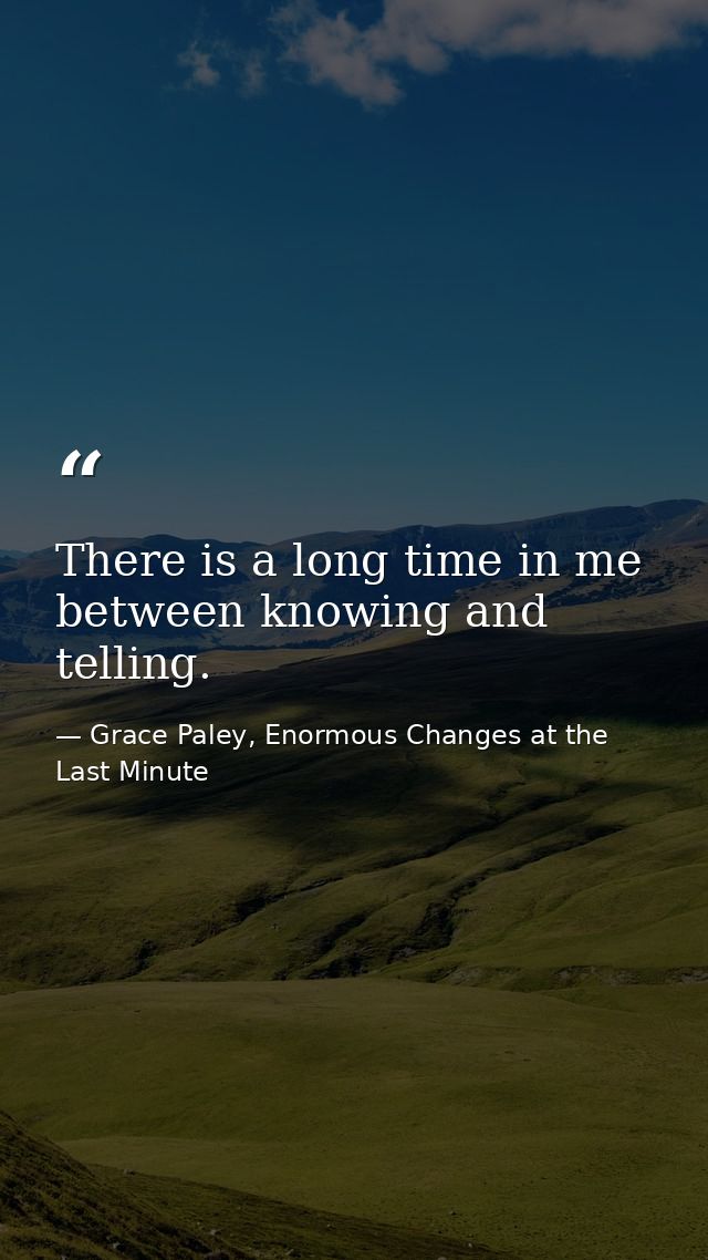 There is a long time in me between knowing and telling. — Grace Paley, Enormous Changes at the Last Minute