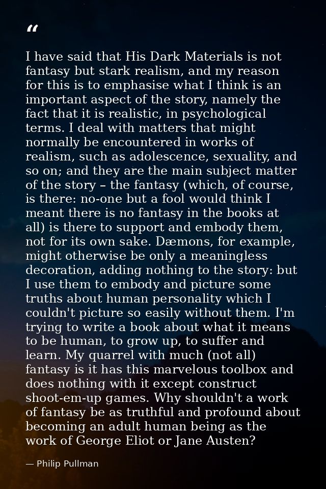 I have said that His Dark Materials is not fantasy but stark realism, and my reason for this is to emphasise what I thin — Philip Pullman