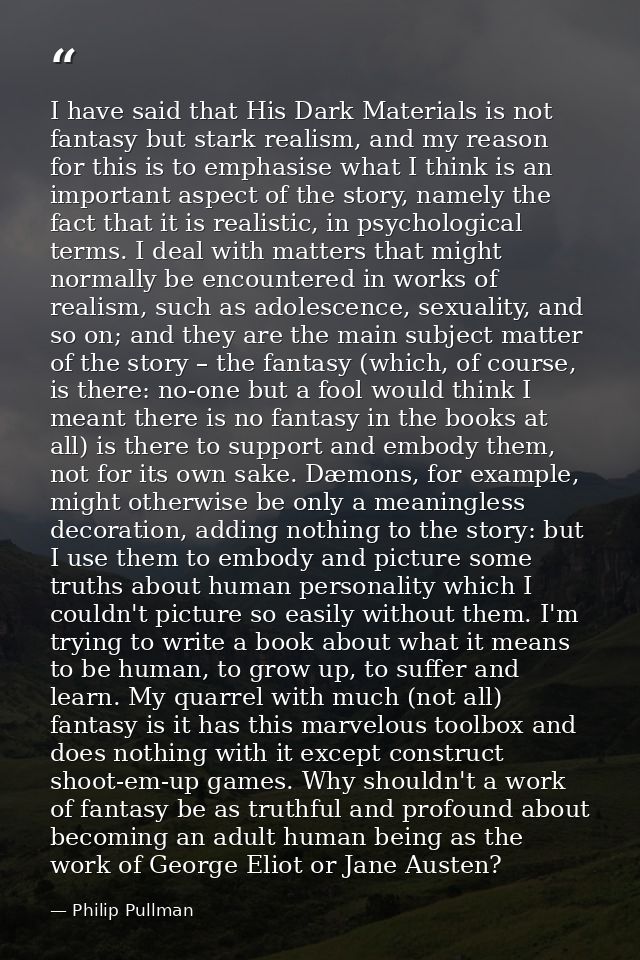 I have said that His Dark Materials is not fantasy but stark realism, and my reason for this is to emphasise what I thin — Philip Pullman