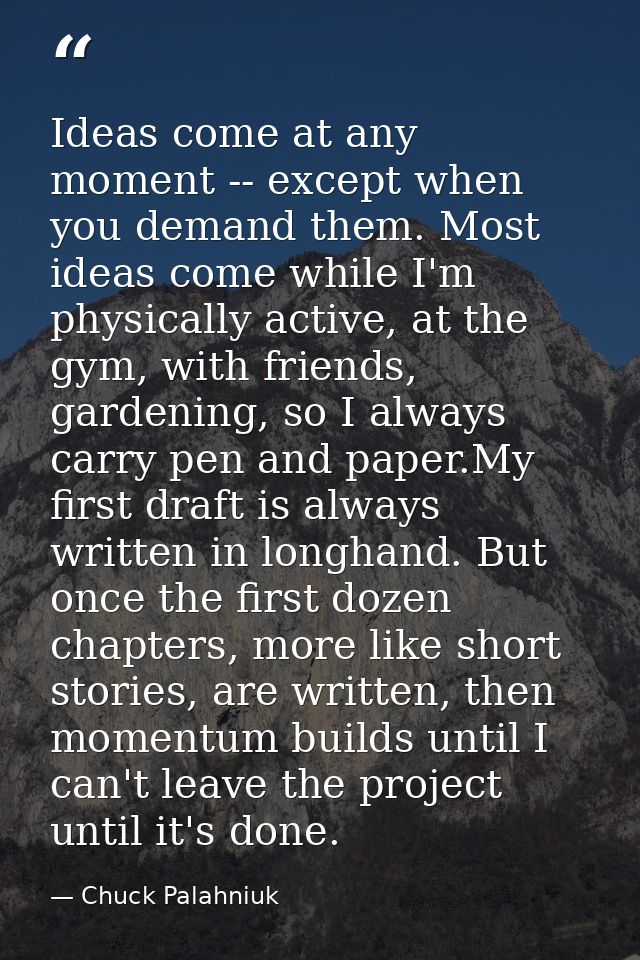Ideas come at any moment -- except when you demand them. Most ideas come while I'm physically active, at the gym, with f — Chuck Palahniuk