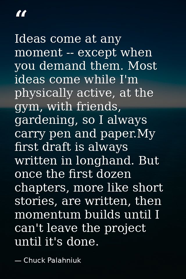 Ideas come at any moment -- except when you demand them. Most ideas come while I'm physically active, at the gym, with f — Chuck Palahniuk