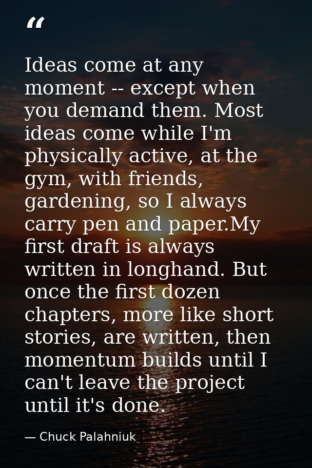 Ideas come at any moment -- except when you demand them. Most ideas come while I'm physically active, at the gym, with f — Chuck Palahniuk