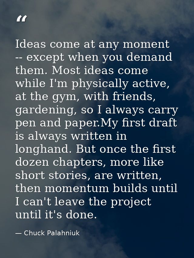 Ideas come at any moment -- except when you demand them. Most ideas come while I'm physically active, at the gym, with f — Chuck Palahniuk