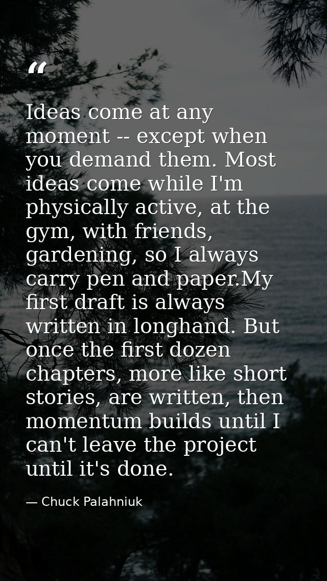 Ideas come at any moment -- except when you demand them. Most ideas come while I'm physically active, at the gym, with f — Chuck Palahniuk