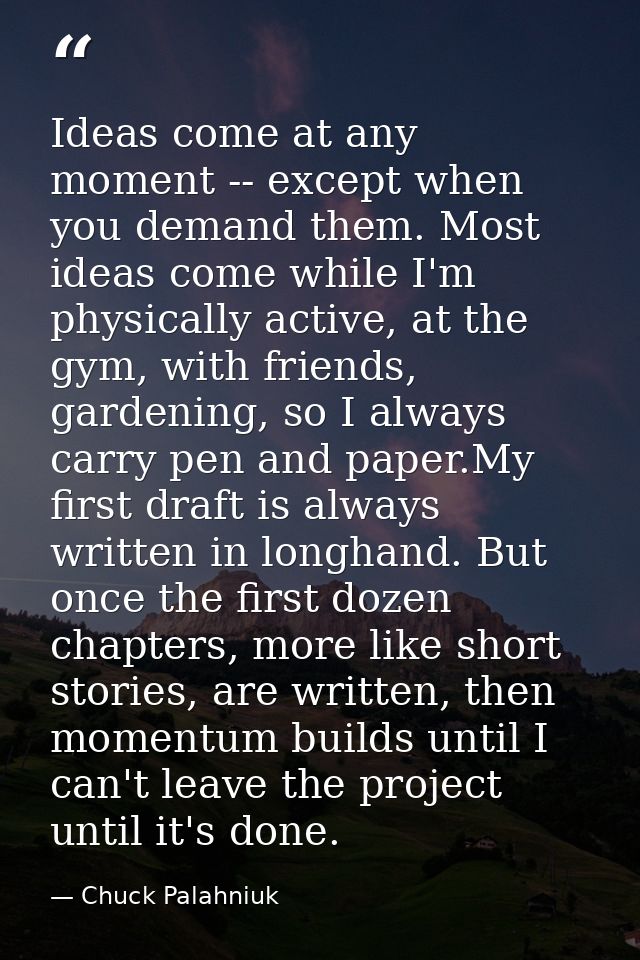 Ideas come at any moment -- except when you demand them. Most ideas come while I'm physically active, at the gym, with f — Chuck Palahniuk