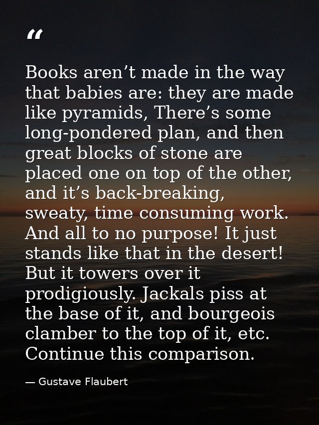 Books aren’t made in the way that babies are: they are made like pyramids, There’s some long-pondered plan, and then gre — Gustave Flaubert