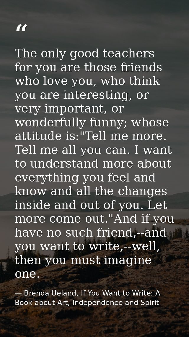 The only good teachers for you are those friends who love you, who think you are interesting, or very important, or wond — Brenda Ueland, If You Want to Write: A Book about Art, Independence and Spirit