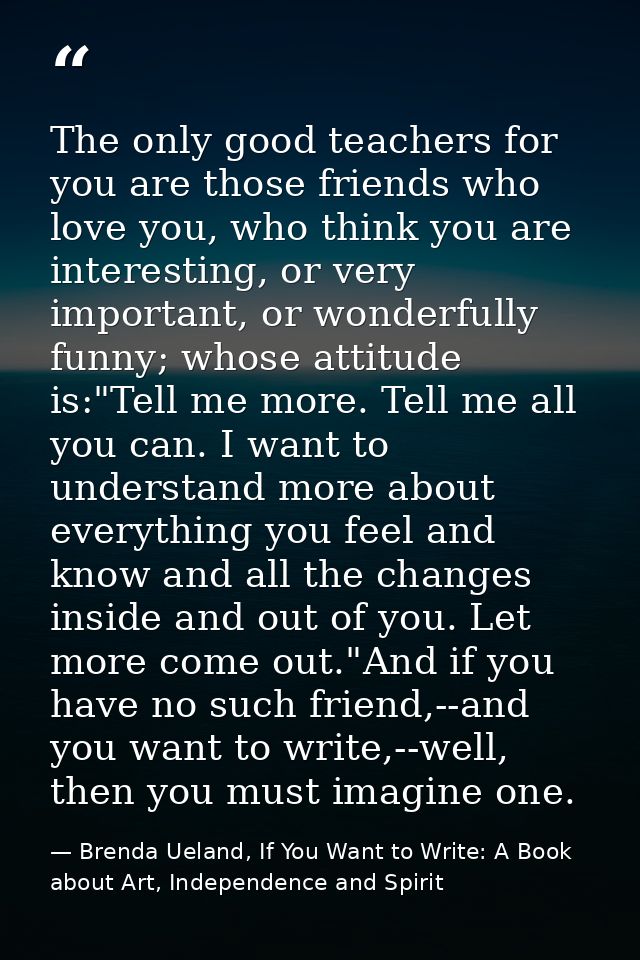 The only good teachers for you are those friends who love you, who think you are interesting, or very important, or wond — Brenda Ueland, If You Want to Write: A Book about Art, Independence and Spirit