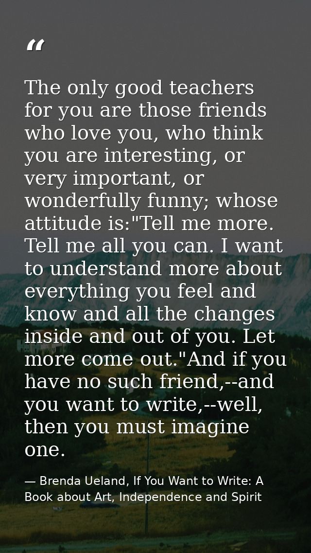 The only good teachers for you are those friends who love you, who think you are interesting, or very important, or wond — Brenda Ueland, If You Want to Write: A Book about Art, Independence and Spirit