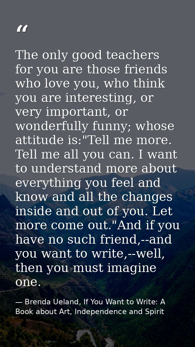 The only good teachers for you are those friends who love you, who think you are interesting, or very important, or wond — Brenda Ueland, If You Want to Write: A Book about Art, Independence and Spirit