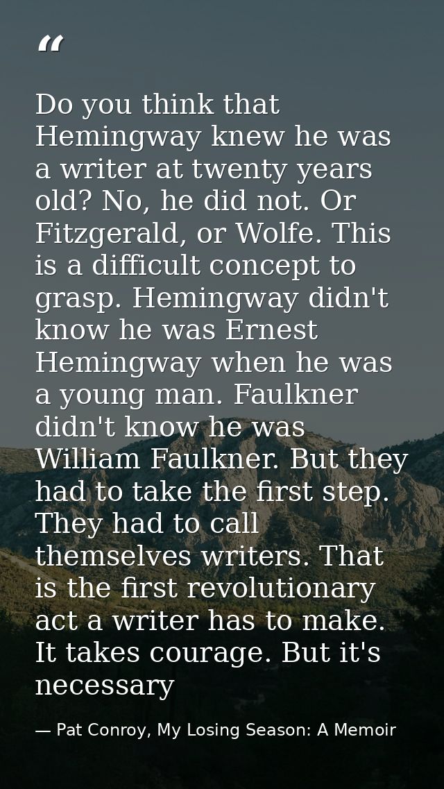 Do you think that Hemingway knew he was a writer at twenty years old? No, he did not. Or Fitzgerald, or Wolfe. This is a — Pat Conroy, My Losing Season: A Memoir