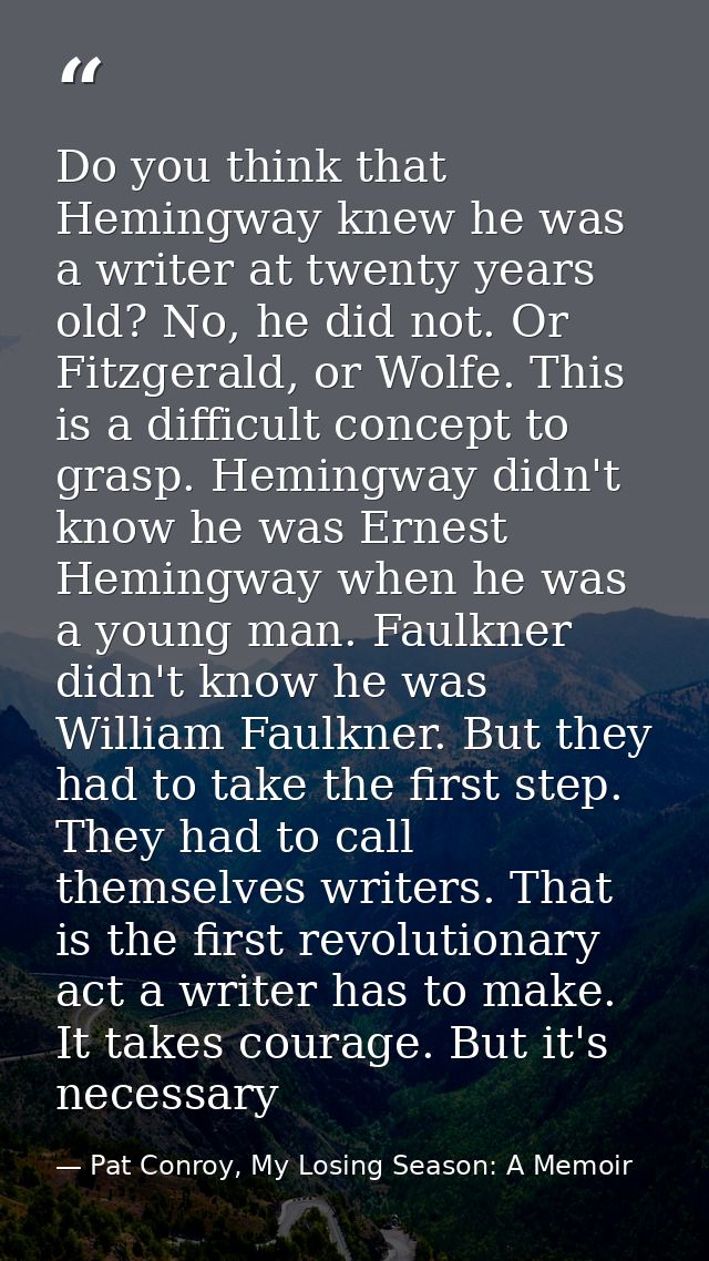 Do you think that Hemingway knew he was a writer at twenty years old? No, he did not. Or Fitzgerald, or Wolfe. This is a — Pat Conroy, My Losing Season: A Memoir
