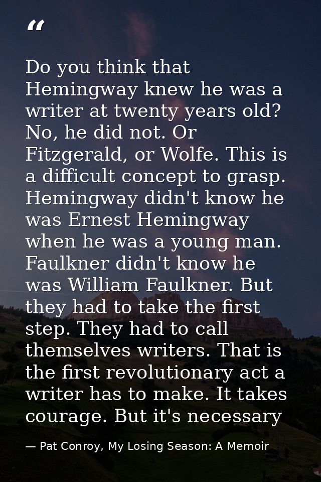 Do you think that Hemingway knew he was a writer at twenty years old? No, he did not. Or Fitzgerald, or Wolfe. This is a — Pat Conroy, My Losing Season: A Memoir