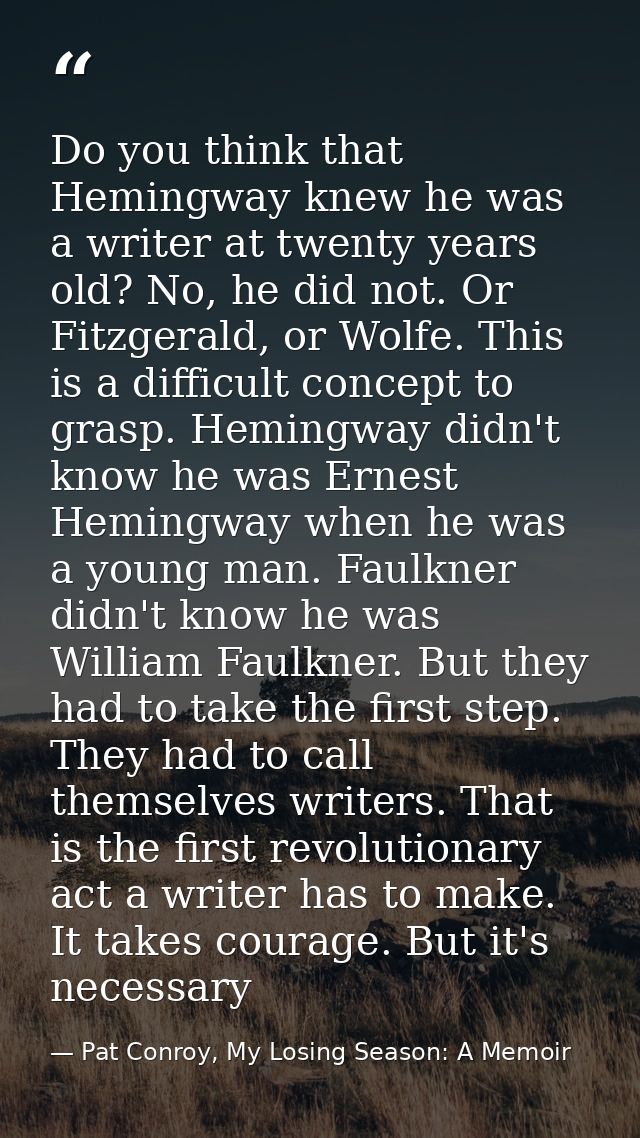 Do you think that Hemingway knew he was a writer at twenty years old? No, he did not. Or Fitzgerald, or Wolfe. This is a — Pat Conroy, My Losing Season: A Memoir