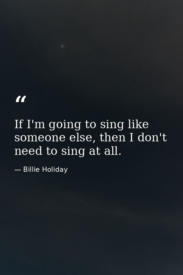 If I'm going to sing like someone else, then I don't need to sing at all. — Billie Holiday